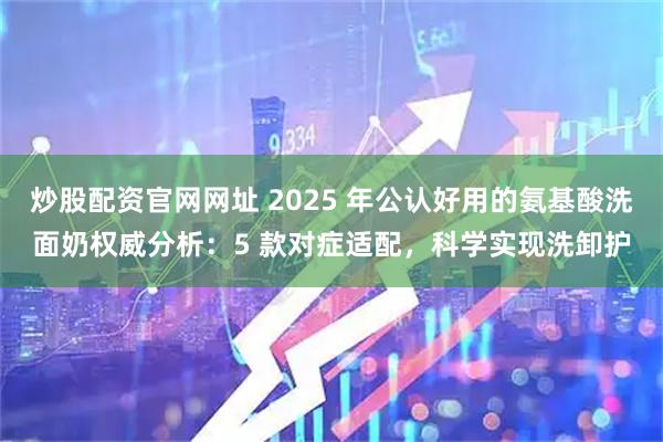 炒股配资官网网址 2025 年公认好用的氨基酸洗面奶权威分析：5 款对症适配，科学实现洗卸护