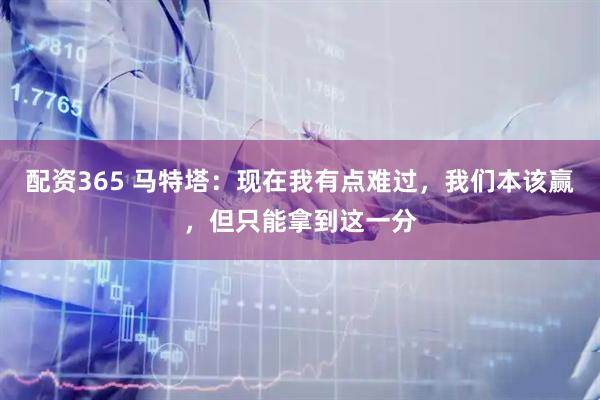 配资365 马特塔：现在我有点难过，我们本该赢，但只能拿到这一分