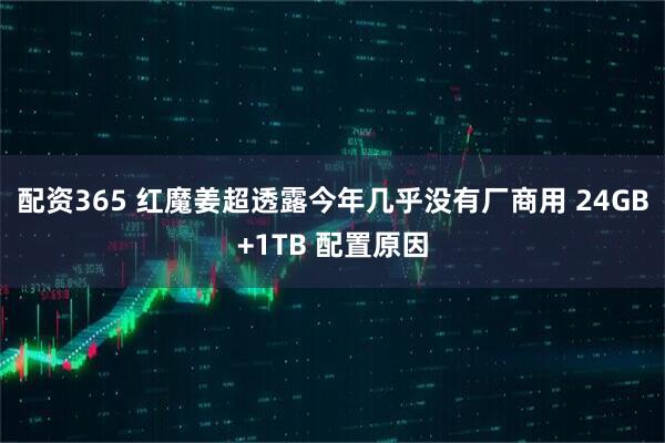 配资365 红魔姜超透露今年几乎没有厂商用 24GB+1TB 配置原因