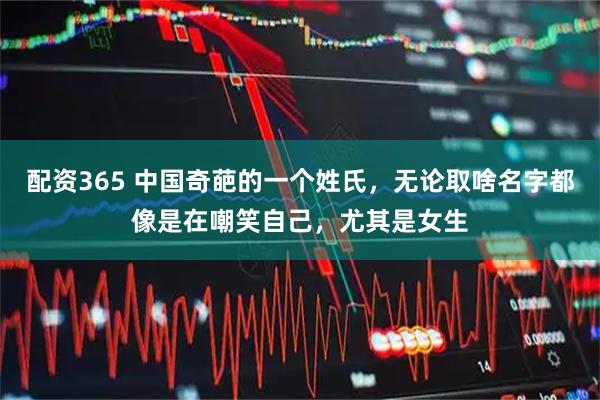 配资365 中国奇葩的一个姓氏，无论取啥名字都像是在嘲笑自己，尤其是女生