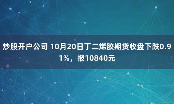 炒股开户公司 10月20日丁二烯胶期货收盘下跌0.91%，报10840元