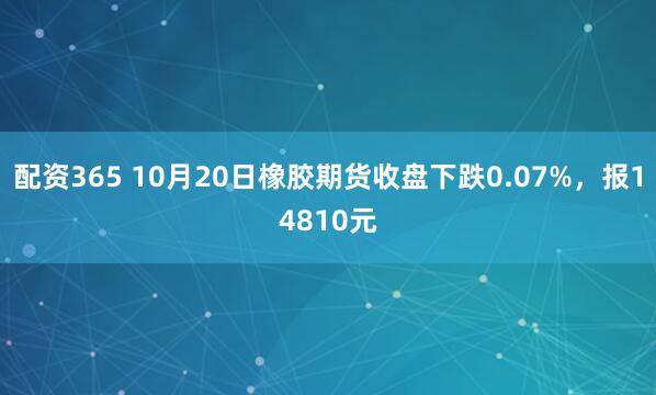 配资365 10月20日橡胶期货收盘下跌0.07%，报14810元