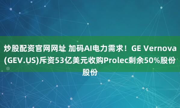 炒股配资官网网址 加码AI电力需求！GE Vernova(GEV.US)斥资53亿美元收购Prolec剩余50%股份
