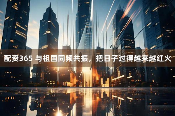 配资365 与祖国同频共振，把日子过得越来越红火