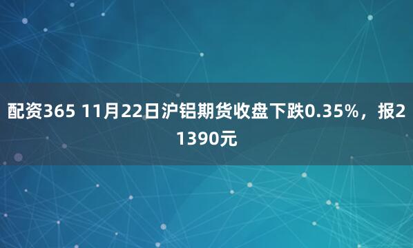 配资365 11月22日沪铝期货收盘下跌0.35%，报21390元
