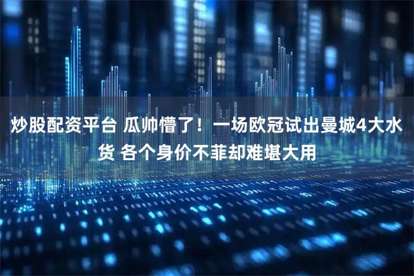 炒股配资平台 瓜帅懵了！一场欧冠试出曼城4大水货 各个身价不菲却难堪大用