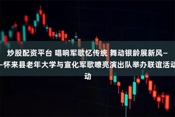 炒股配资平台 唱响军歌忆传统 舞动银龄展新风——怀来县老年大学与宣化军歌嘹亮演出队举办联谊活动