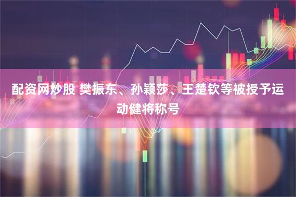 配资网炒股 樊振东、孙颖莎、王楚钦等被授予运动健将称号