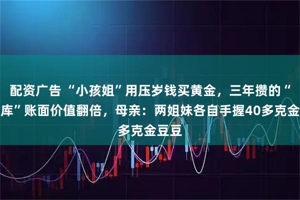 配资广告 “小孩姐”用压岁钱买黄金，三年攒的“小金库”账面价值翻倍，母亲：两姐妹各自手握40多克金豆豆