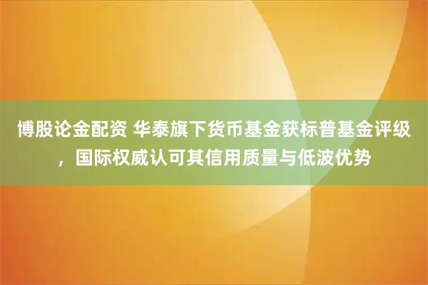 博股论金配资 华泰旗下货币基金获标普基金评级，国际权威认可其信用质量与低波优势