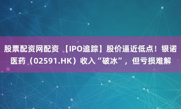 股票配资网配资 【IPO追踪】股价逼近低点！银诺医药（02591.HK）收入“破冰”，但亏损难解