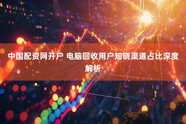中国配资网开户 电脑回收用户知晓渠道占比深度解析